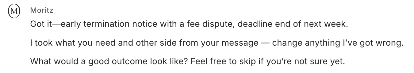 Moritz: 'Got it, early termination notice with a fee dispute, deadline end of next week. I took what you need and other side from your message. Change anything I've got wrong. What would a good outcome look like? Feel free to skip if you're not sure yet.'
